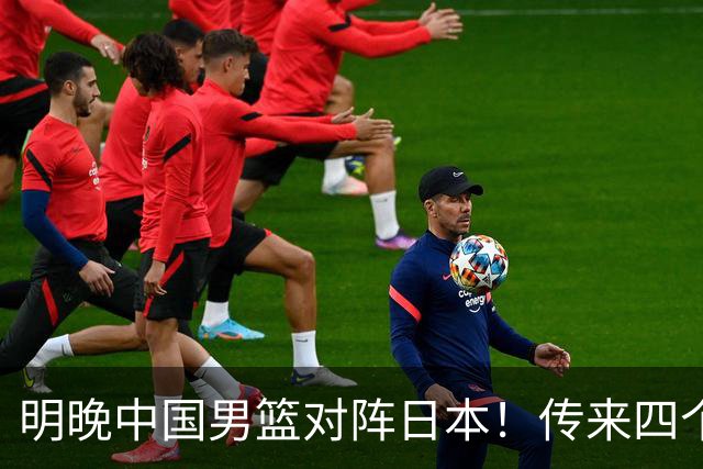 明晚中国男篮对阵日本！传来四个好消息，王俊杰杨瀚森双核领衔冲胜